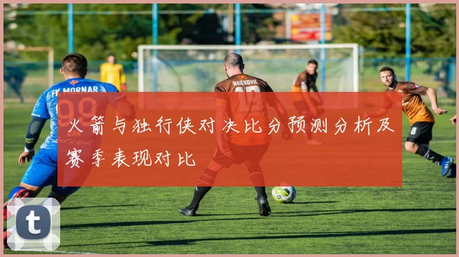 火箭与独行侠对决比分预测分析及赛季表现对比