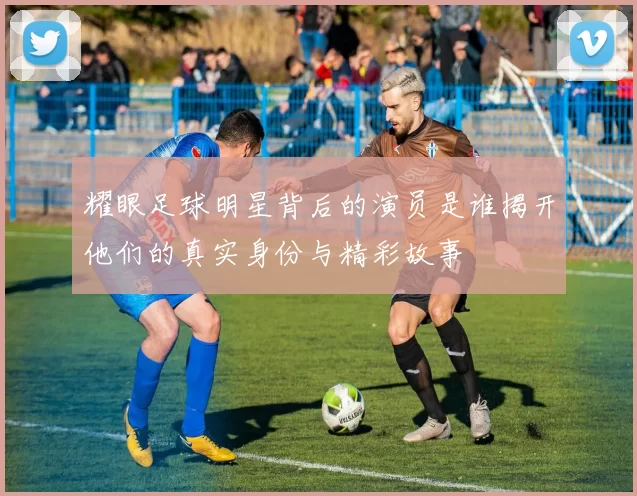 耀眼足球明星背后的演员是谁揭开他们的真实身份与精彩故事