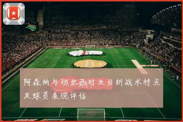 阿森纳与切尔西对决分析战术特点及球员表现评估