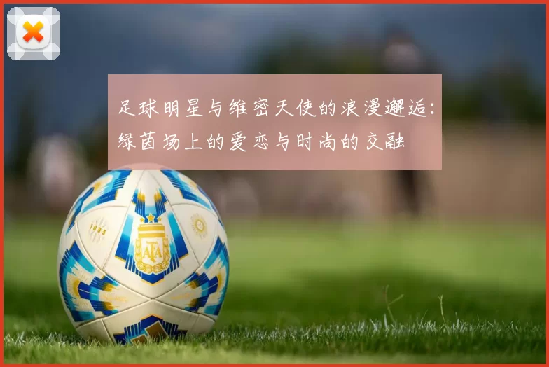 足球明星与维密天使的浪漫邂逅：绿茵场上的爱恋与时尚的交融