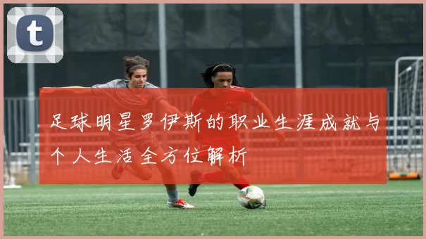 足球明星罗伊斯的职业生涯成就与个人生活全方位解析