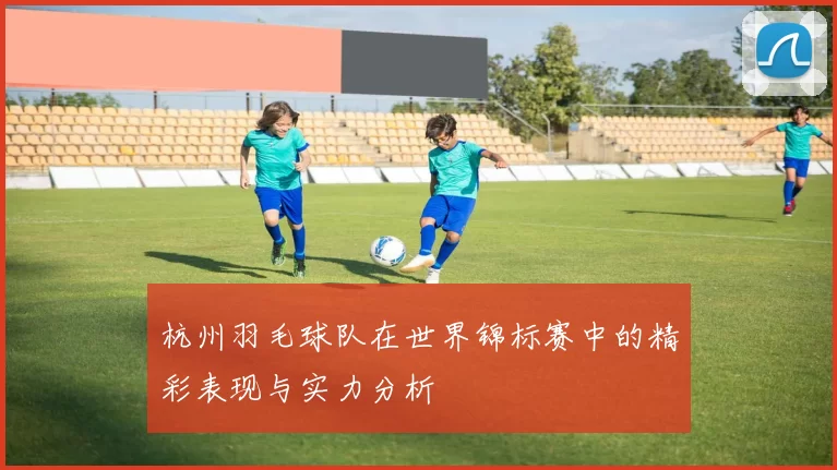杭州羽毛球队在世界锦标赛中的精彩表现与实力分析