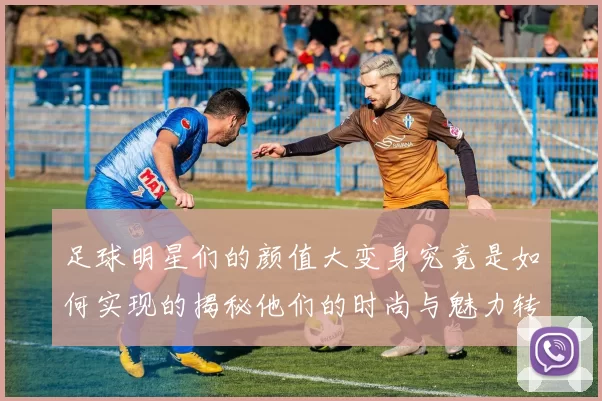 足球明星们的颜值大变身究竟是如何实现的揭秘他们的时尚与魅力转变