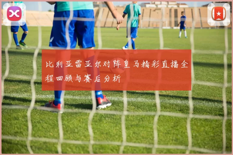 比利亚雷亚尔对阵皇马精彩直播全程回顾与赛后分析