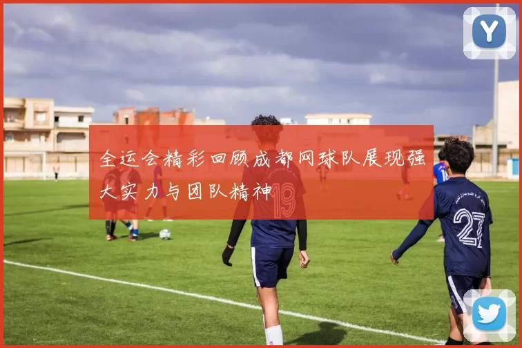 全运会精彩回顾成都网球队展现强大实力与团队精神