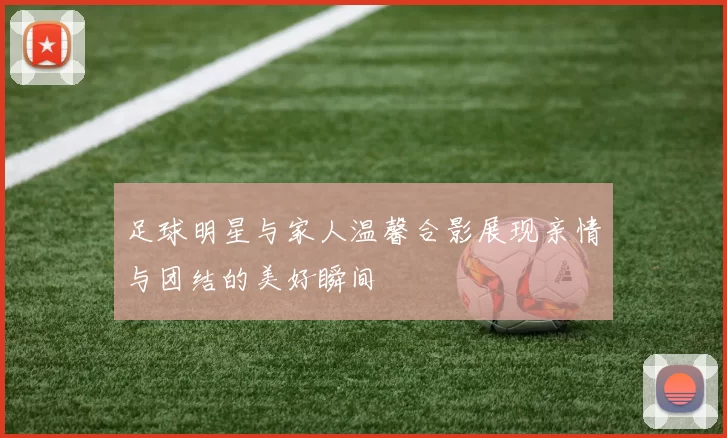 足球明星与家人温馨合影展现亲情与团结的美好瞬间