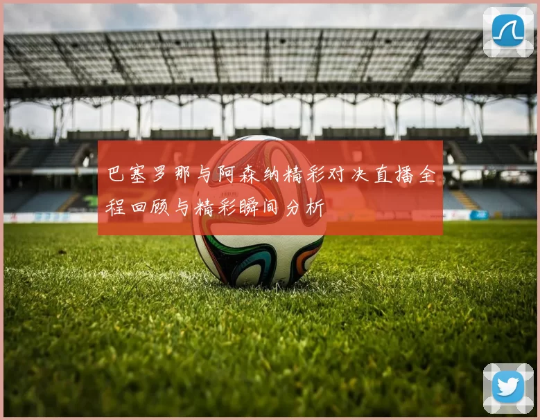 巴塞罗那与阿森纳精彩对决直播全程回顾与精彩瞬间分析