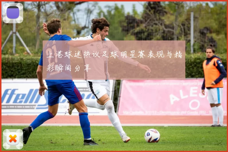上港球迷热议足球明星赛表现与精彩瞬间分享