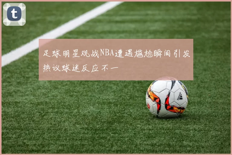 足球明星观战NBA遭遇尴尬瞬间引发热议球迷反应不一