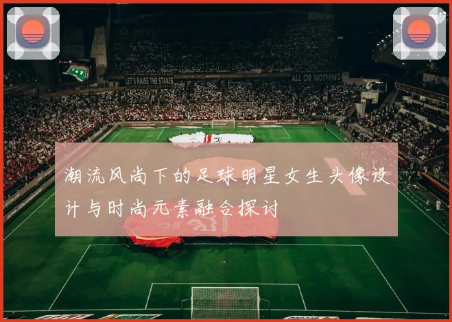 潮流风尚下的足球明星女生头像设计与时尚元素融合探讨