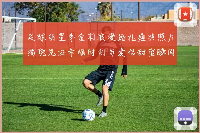 足球明星李金羽浪漫婚礼盛典照片揭晓见证幸福时刻与爱侣甜蜜瞬间