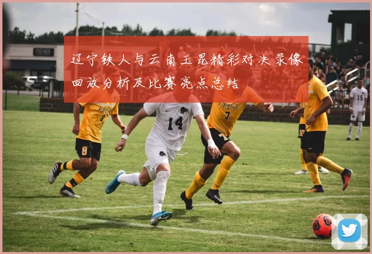 辽宁铁人与云南玉昆精彩对决录像回放分析及比赛亮点总结